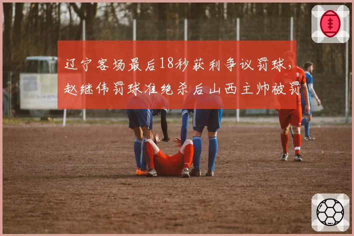 辽宁客场最后18秒获利争议罚球,赵继伟罚球准绝杀后山西主帅被罚出场