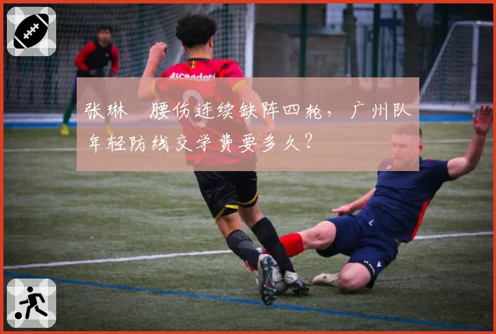张琳芃腰伤连续缺阵四轮,广州队年轻防线交学费要多久?
