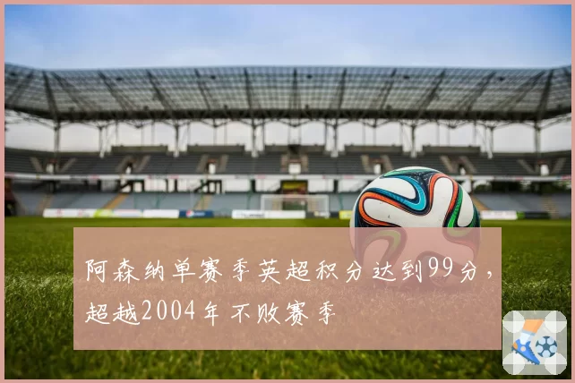 阿森纳单赛季英超积分达到99分，超越2004年不败赛季