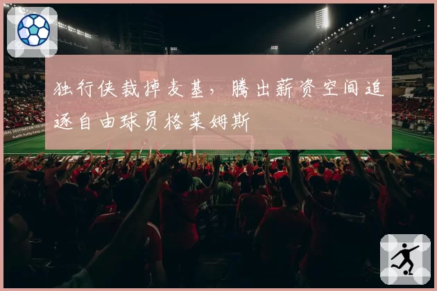 独行侠裁掉麦基,腾出薪资空间追逐自由球员格莱姆斯