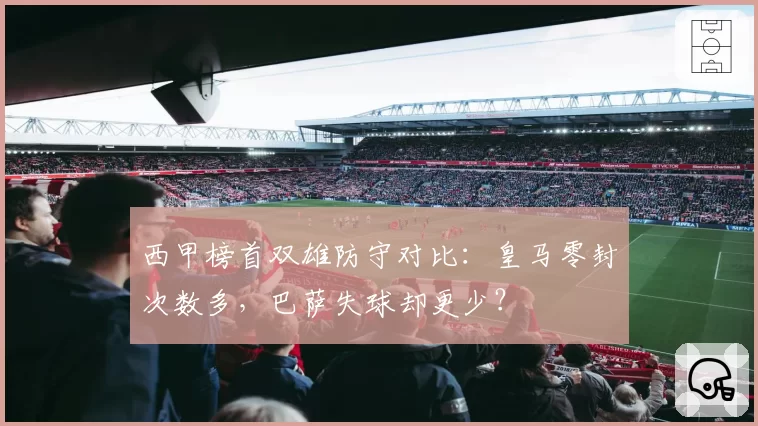 西甲榜首双雄防守对比:皇马零封次数多,巴萨失球却更少?